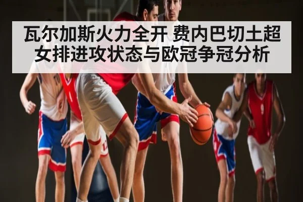 瓦尔加斯火力全开 费内巴切土超女排进攻状态与欧冠争冠分析