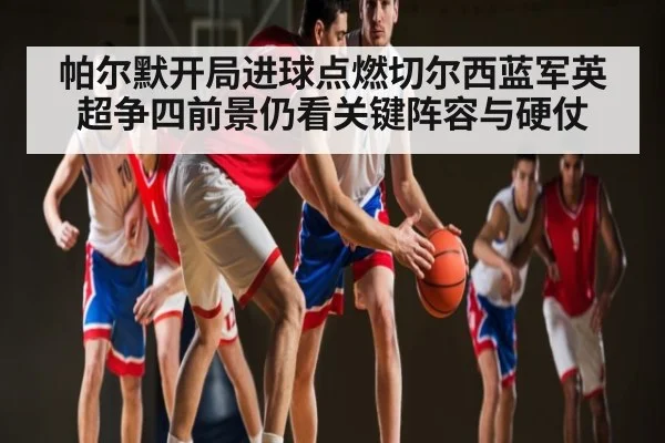 帕尔默开局进球点燃切尔西蓝军英超争四前景仍看关键阵容与硬仗